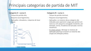 Principais categorias de partida de MIT
Categoria H – curva 2:
◦ Torque de partida alto;
◦ Pequeno escorregamento;
◦ Aplicações: elevadores, máquinas de lavar
roupa.
Categoria N – curva 1:
◦ Torque de partida nominal;
◦ Pequeno escorregamento;
◦ Aplicações: os motores dessa categoria são
indicados para operarem cargas que partem em
vazio ou com pequeno conjugado resistente, por
exemplo, serras, furadeiras de bancada e tornos
mecânicos.
◦ É o mais comum. Abrange os motores de
aplicação geral que acionam as maiorias das
cargas de utilização prática.
 