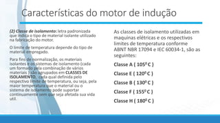 Características do motor de indução
(2) Classe de isolamento: letra padronizada
que indica o tipo de material isolante utilizado
na fabricação do motor.
O limite de temperatura depende do tipo de
material empregado.
Para fins de normalização, os materiais
isolantes e os sistemas de isolamento (cada
um formado pela combinação de vários
materiais ) são agrupados em CLASSES DE
ISOLAMENTO, cada qual definida pelo
respectivo limite de temperatura, ou seja, pela
maior temperatura que o material ou o
sistema de isolamento pode suportar
continuamente sem que seja afetada sua vida
util.
As classes de isolamento utilizadas em
maquinas elétricas e os respectivos
limites de temperatura conforme
ABNT NBR 17094 e IEC 60034-1, são as
seguintes:
Classe A ( 1050 C )
Classe E ( 1200 C )
Classe B ( 1300 C )
Classe F ( 1550 C )
Classe H ( 1800 C )
 