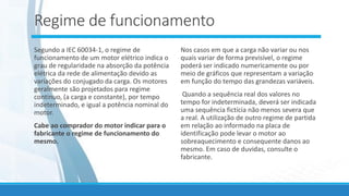 Regime de funcionamento
Segundo a IEC 60034-1, o regime de
funcionamento de um motor elétrico indica o
grau de regularidade na absorção da potência
elétrica da rede de alimentação devido as
variações do conjugado da carga. Os motores
geralmente são projetados para regime
continuo, (a carga e constante), por tempo
indeterminado, e igual a potência nominal do
motor.
Cabe ao comprador do motor indicar para o
fabricante o regime de funcionamento do
mesmo.
Nos casos em que a carga não variar ou nos
quais variar de forma previsível, o regime
poderá ser indicado numericamente ou por
meio de gráficos que representam a variação
em função do tempo das grandezas variáveis.
Quando a sequência real dos valores no
tempo for indeterminada, deverá ser indicada
uma sequência fictícia não menos severa que
a real. A utilização de outro regime de partida
em relação ao informado na placa de
identificação pode levar o motor ao
sobreaquecimento e consequente danos ao
mesmo. Em caso de duvidas, consulte o
fabricante.
 