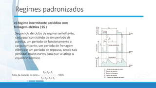 Regimes padronizados
e) Regime intermitente periódico com
frenagem elétrica ( S5 )
Sequencia de ciclos de regime semelhante,
cada qual consistindo de um período de
partida, um período de funcionamento a
carga constante, um período de frenagem
elétrica e um período de repouso, sendo tais
períodos muito curtos para que se atinja o
equilíbrio térmico.
.
 