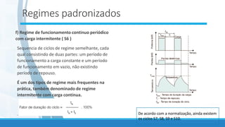 Regimes padronizados
f) Regime de funcionamento continuo periódico
com carga intermitente ( S6 )
Sequencia de ciclos de regime semelhante, cada
qual consistindo de duas partes: um período de
funcionamento a carga constante e um período
de funcionamento em vazio, não existindo
período de repouso.
É um dos tipos de regime mais frequentes na
prática, também denominado de regime
intermitente com carga contínua.
. De acordo com a normalização, ainda existem
os ciclos S7, S8, S9 e S10.
 