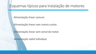 Esquemas típicos para instalação de motores
◦ Alimentação linear comum
◦ Alimentação linear com ramais curtos
◦ Alimentação linear sem ramal de motor
◦ Alimentação radial individual
 