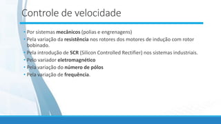 Controle de velocidade
• Por sistemas mecânicos (polias e engrenagens)
• Pela variação da resistência nos rotores dos motores de indução com rotor
bobinado.
• Pela introdução de SCR (Silicon Controlled Rectifier) nos sistemas industriais.
• Pelo variador eletromagnético
• Pela variação do número de pólos
• Pela variação de frequência.
 