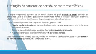 Limitação da corrente de partida de motores trifásicos
Sempre que possível, a partida de um motor trifásico de gaiola deverá ser direta, por meio de
contatores. Deve-se considerar que para um determinado motor, as curvas de conjugado e corrente
são fixas, independente da dificuldade de partida, para uma tensão constante.
Nos casos em que a corrente de partida é elevada, pode ocorrer:
• Elevada queda de tensão nos sistema de alimentação da rede, provocando interferência em
outros equipamentos.
• O sistema de proteção (cabos, contatores) deverá ser superdimensionado.
• As concessionárias de energia limitam a queda de tensão na rede.
Caso a partida direta não seja possível, devido aos problemas citados acima, pode-se usar sistemas
de partida indireta para reduzir a corrente de partida.
 