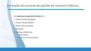 Limitação da corrente de partida de motores trifásicos
Os sistemas de partida indireta são:
• Chave estrela-triângulo;
• Chave compensadora;
• Chave série-paralela;
• Reostato;
• Partidas eletrônicas
• Soft-starter
• Inversor de frequência.
 