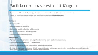 Partida com chave estrela triângulo
Durante a partida em estrela, o conjugado e a corrente ficam reduzidos a 1/3 de seus valores nominais.
Devido ao baixo conjugado de partida, são mais adequadas quando a partida é a vazio.
Vantagens
oCusto reduzido
oElevado número de manobras
oCorrente de partida reduzida a 1/3 da nominal
oBaixas quedas de tensão durante a partida
oDimensões relativamente reduzidas
Desvantagens
oAplicação específica a motores com dupla tensão nominal e com seis terminais acessíveis.
oConjugado de partida reduzida a 1/3 da nominal
oTensão da rede deve coincidir com a tensão em triângulo do motor
oO motor deve alcançar, pelo menos, 90% de sua velocidade em regime para que, durante a comutação, a corrente de pico não
atinja valores elevados, próximos da corrente de partida direta.
 
