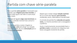 Partida com chave série-paralela
Para a partida série-paralela é necessário que
o motor seja religável para duas tensões, a
menor delas igual a da rede e a outra duas
vezes maior.
Este tipo de ligação exige nove terminais no
motor e a tensão nominal mais comum é
220/440 V.
Durante a partida o motor é ligado na
configuração série até atingir sua rotação
nominal e então, faz-se a comutação para a
configuração paralelo.
Depois que o motor atinge rotação nominal,
faz-se a troca das ligações para paralelo,
recebendo, assim, cada bobina a tensão total.
A corrente de partida fica reduzida em quatro
vezes, e o mesmo acontece com o conjugado e
a potência.
Assim, é extremamente recomendado fazer a
partida a vazio e somente em máquinas com
baixo conjugado resistente de partida.
 
