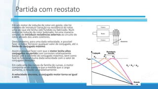 Partida com reostato
Em um motor de indução de rotor em gaiola, não há
maneira de introduzir variação na resistência do rotor,
uma vez que ele tenha sido fundido ou fabricado. Num
motor de indução de rotor bobinado, há uma maneira
simples de introduzir resistências externas ao circuito do
rotor, através dos anéis coletores.
Desta maneira, para uma dada velocidade, e possível
fazer o motor fornecer qualquer valor de conjugado, até o
limite do conjugado máximo.
Assim e possível fazer com que o motor tenha altos
conjugados na partida com correntes relativamente
baixas (até a corrente do conjugado máximo), bem como
fazê-lo funcionar numa dada velocidade com o valor de
conjugado desejado.
Em cada uma das curvas da família de curvas, o motor
comporta-se de maneira que a medida que a carga
aumenta, a rotação cai gradativamente.
A velocidade síncrona, o conjugado motor torna-se igual
a zero.
.
.
 