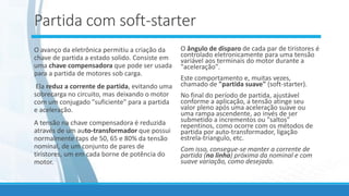 Partida com soft-starter
O avanço da eletrônica permitiu a criação da
chave de partida a estado solido. Consiste em
uma chave compensadora que pode ser usada
para a partida de motores sob carga.
Ela reduz a corrente de partida, evitando uma
sobrecarga no circuito, mas deixando o motor
com um conjugado "suficiente" para a partida
e aceleração.
A tensão na chave compensadora é reduzida
através de um auto-transformador que possui
normalmente taps de 50, 65 e 80% da tensão
nominal, de um conjunto de pares de
tiristores, um em cada borne de potência do
motor.
O ângulo de disparo de cada par de tiristores é
controlado eletronicamente para uma tensão
variável aos terminais do motor durante a
"aceleração".
Este comportamento e, muitas vezes,
chamado de "partida suave" (soft-starter).
No final do período de partida, ajustável
conforme a aplicação, a tensão atinge seu
valor pleno após uma aceleração suave ou
uma rampa ascendente, ao invés de ser
submetido a incrementos ou "saltos"
repentinos, como ocorre com os métodos de
partida por auto-transformador, ligação
estrela-triangulo, etc.
Com isso, consegue-se manter a corrente de
partida (na linha) próxima da nominal e com
suave variação, como desejado.
 