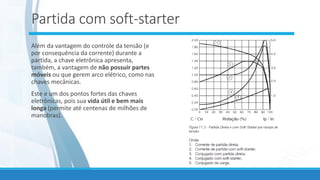 Partida com soft-starter
Além da vantagem do controle da tensão (e
por consequência da corrente) durante a
partida, a chave eletrônica apresenta,
também, a vantagem de não possuir partes
móveis ou que gerem arco elétrico, como nas
chaves mecânicas.
Este e um dos pontos fortes das chaves
eletrônicas, pois sua vida útil e bem mais
longa (permite até centenas de milhões de
manobras).
 