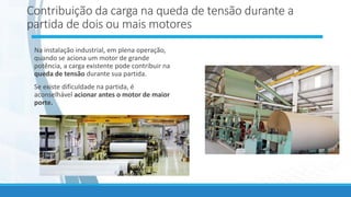 Contribuição da carga na queda de tensão durante a
partida de dois ou mais motores
Na instalação industrial, em plena operação,
quando se aciona um motor de grande
potência, a carga existente pode contribuir na
queda de tensão durante sua partida.
Se existe dificuldade na partida, é
aconselhável acionar antes o motor de maior
porte.
 