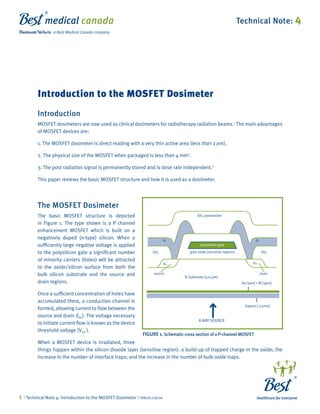 Introduction to the MOSFET Dosimeter 
Technical Note: 4 
Introduction 
MOSFET dosimeters are now used as clinical dosimeters for radiotherapy radiation beams.1 The main advantages 
of MOSFET devices are: 
1. The MOSFET dosimeter is direct reading with a very thin active area (less than 2 m). 
2. The physical size of the MOSFET when packaged is less than 4 mm2. 
3. The post radiation signal is permanently stored and is dose rate independent.2 
This paper reviews the basic MOSFET structure and how it is used as a dosimeter. 
The MOSFET Dosimeter 
The basic MOSFET structure is depicted 
in Figure 1. The type shown is a P channel 
enhancement MOSFET which is built on a 
negatively doped (n-type) silicon. When a 
sufficiently large negative voltage is applied 
to the polysilicon gate a significant number 
of minority carriers (holes) will be attracted 
to the oxide/silicon surface from both the 
bulk silicon substrate and the source and 
drain regions. 
Si02 passivation 
Si02 
AI AI 
polysilicon gate 
Si02 gate oxide [sensitive regions] 
P+ P+ 
source drain 
Si Substrate [525 m] 
Au [1 m] + Ni [3 m] 
Once a sufficient concentration of holes have 
accumulated there, a conduction channel is 
formed, allowing current to flow between the 
source and drain (Ids ). The voltage necessary 
to initiate current flow is known as the device 
threshold voltage (VTH ). 
When a MOSFET device is irradiated, three 
things happen within the silicon dioxide layer (sensitive region): a build-up of trapped charge in the oxide; the 
increase in the number of interface traps; and the increase in the number of bulk oxide traps. 
| Technical Note 4: Introduction to the MOSFET Dosimeter | TN#101248.04 
X-RAY SOURCE 
Kapton [.25mm] 
FIGURE 1. Schematic cross section of a P-channel MOSFET 
 