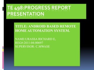 TE 498:PROGRESS REPORT
PRESENTATION
TITLE: ANDROID BASED REMOTE
HOME AUTOMATION SYSTEM.
NAME:URASSA RICHARD E,
REG#:2011-04-00697
SUPERVISOR: C.MWASE
 
