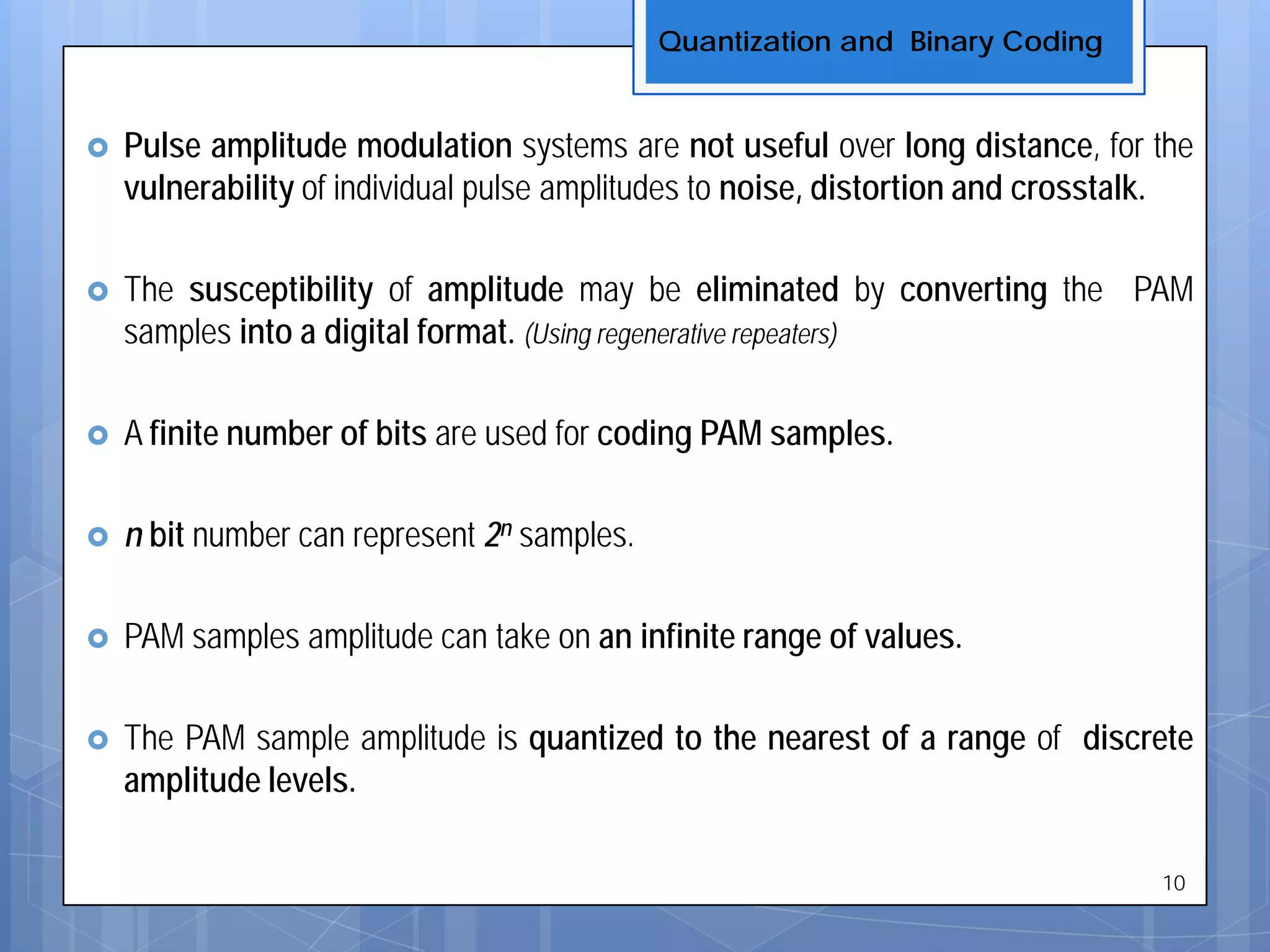  Pulse amplitude modulation systems are not useful over long distance, for the
vulnerability of individual pulse amplitudes to noise, distortion and crosstalk.
 The susceptibility of amplitude may be eliminated by converting the PAM
samples into a digital format. (Using regenerative repeaters)
 A finite number of bits are used for coding PAM samples.
 n bit number can represent 2n samples.
 PAM samples amplitude can take on an infinite range of values.
 The PAM sample amplitude is quantized to the nearest of a range of discrete
amplitude levels.
Quantization and Binary Coding
10
 
