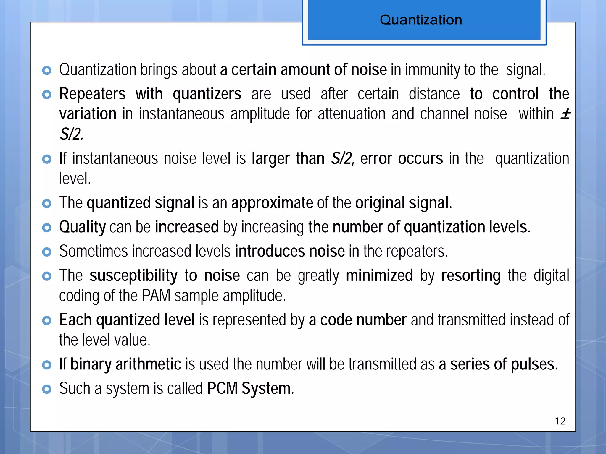  Quantization brings about a certain amount of noise in immunity to the signal.
 Repeaters with quantizers are used after certain distance to control the
variation in instantaneous amplitude for attenuation and channel noise within ±
S/2.
 If instantaneous noise level is larger than S/2, error occurs in the quantization
level.
 The quantized signal is an approximate of the original signal.
 Quality can be increased by increasing the number of quantization levels.
 Sometimes increased levels introduces noise in the repeaters.
 The susceptibility to noise can be greatly minimized by resorting the digital
coding of the PAM sample amplitude.
 Each quantized level is represented by a code number and transmitted instead of
the level value.
 If binary arithmetic is used the number will be transmitted as a series of pulses.
 Such a system is called PCM System.
Quantization
12
 