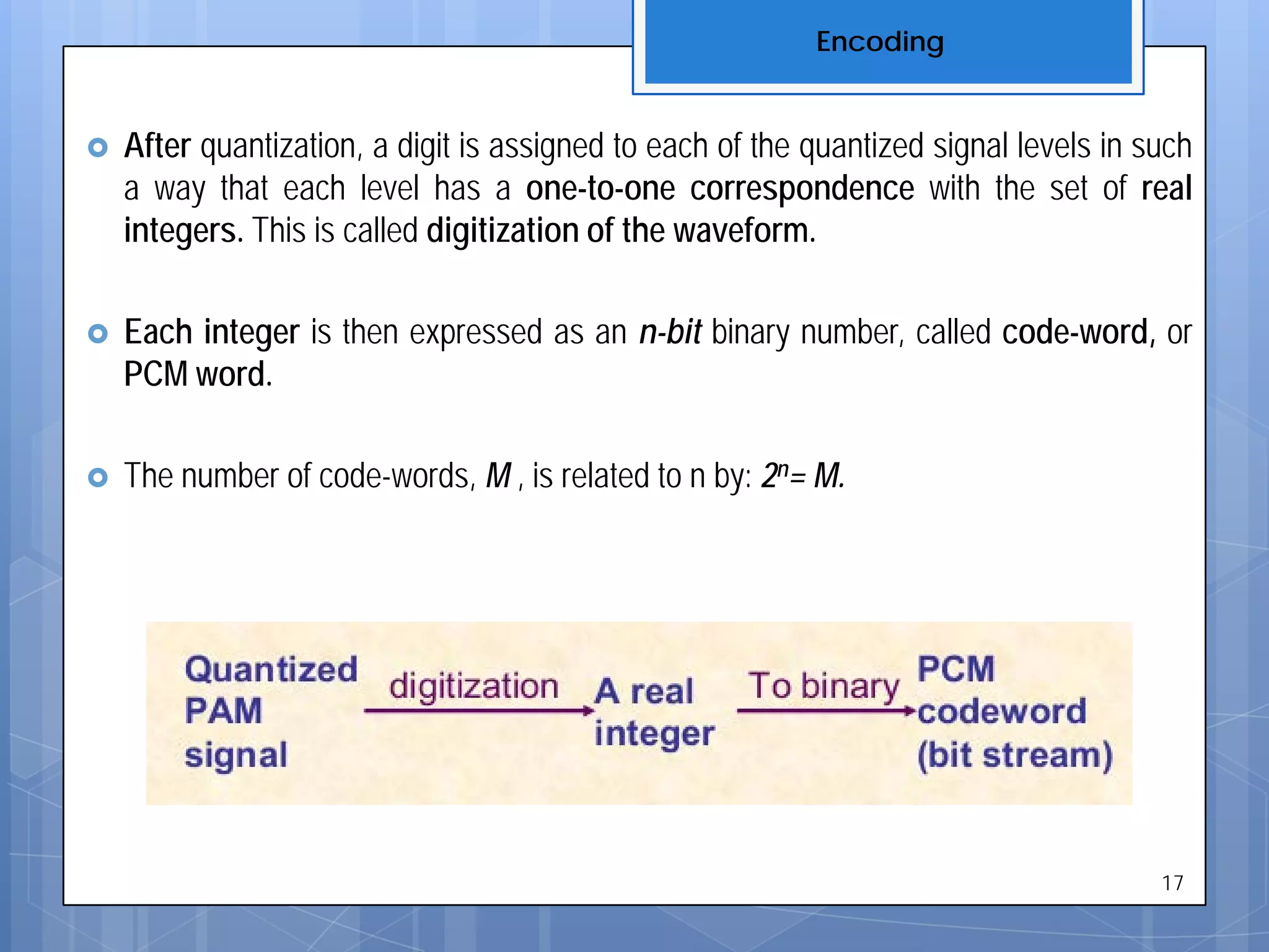  After quantization, a digit is assigned to each of the quantized signal levels in such
a way that each level has a one-to-one correspondence with the set of real
integers. This is called digitization of the waveform.
 Each integer is then expressed as an n-bit binary number, called code-word, or
PCM word.
 The number of code-words, M , is related to n by: 2n= M.
Encoding
17
 