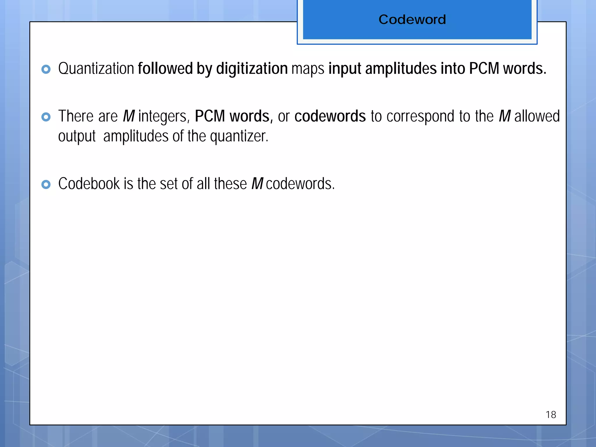  Quantization followed by digitization maps input amplitudes into PCM words.
 There are M integers, PCM words, or codewords to correspond to the M allowed
output amplitudes of the quantizer.
 Codebook is the set of all these M codewords.
Codeword
18
 