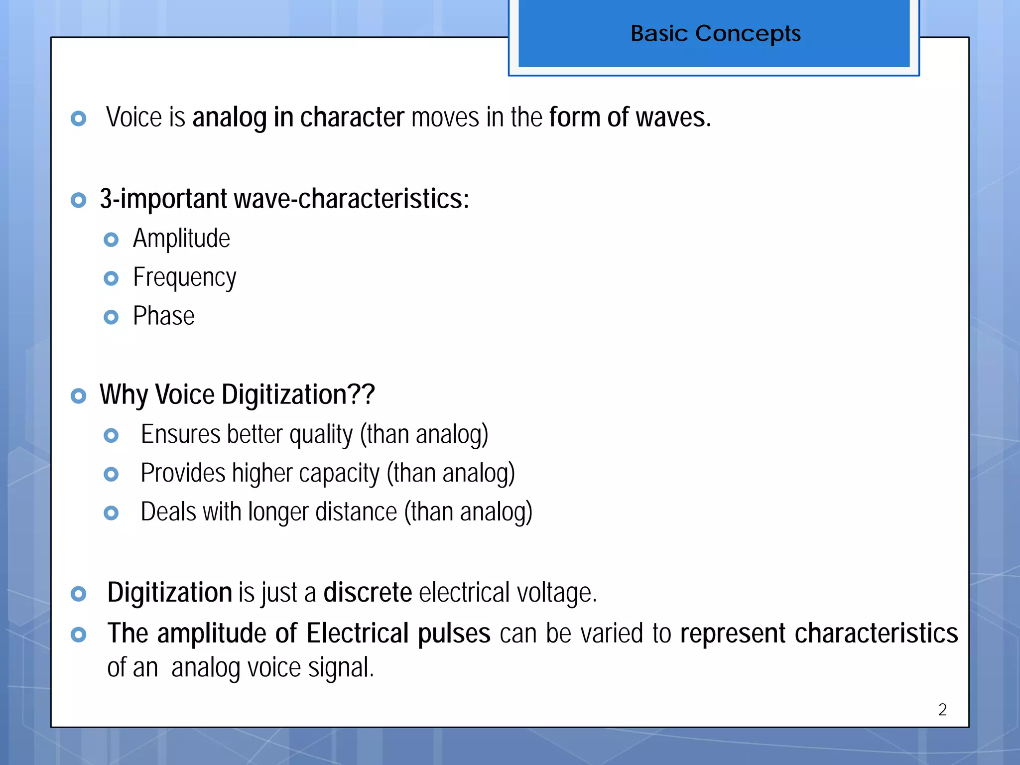  Voice is analog in character moves in the form of waves.
 3-important wave-characteristics:
 Amplitude
 Frequency
 Phase
 Why Voice Digitization??
 Ensures better quality (than analog)
 Provides higher capacity (than analog)
 Deals with longer distance (than analog)
 Digitization is just a discrete electrical voltage.
 The amplitude of Electrical pulses can be varied to represent characteristics
of an analog voice signal.
Basic Concepts
2
 