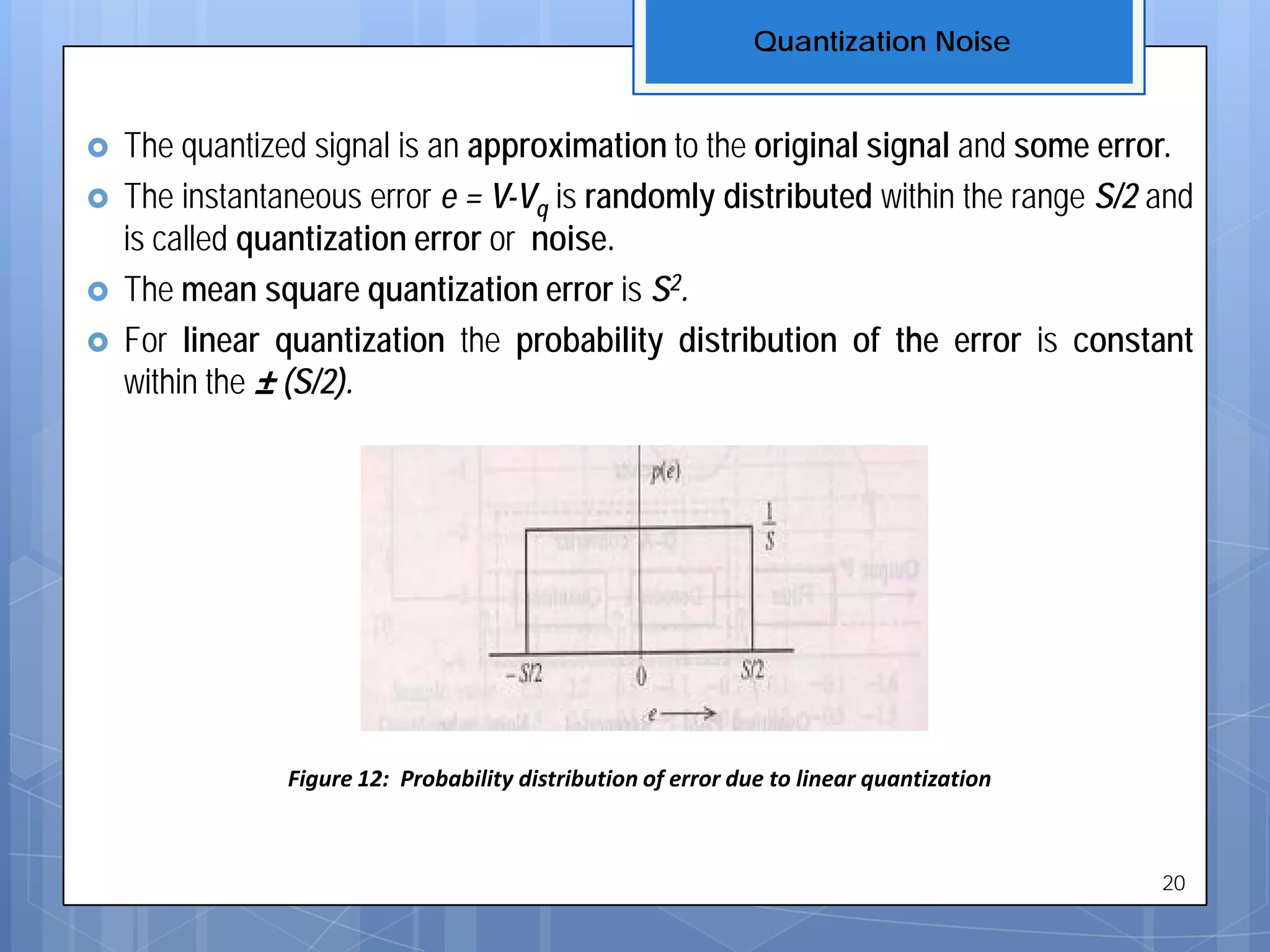  The quantized signal is an approximation to the original signal and some error.
 The instantaneous error e = V-Vq is randomly distributed within the range S/2 and
is called quantization error or noise.
 The mean square quantization error is S2.
 For linear quantization the probability distribution of the error is constant
within the ± (S/2).
Figure 12: Probability distribution of error due to linear quantization
Quantization Noise
20
 