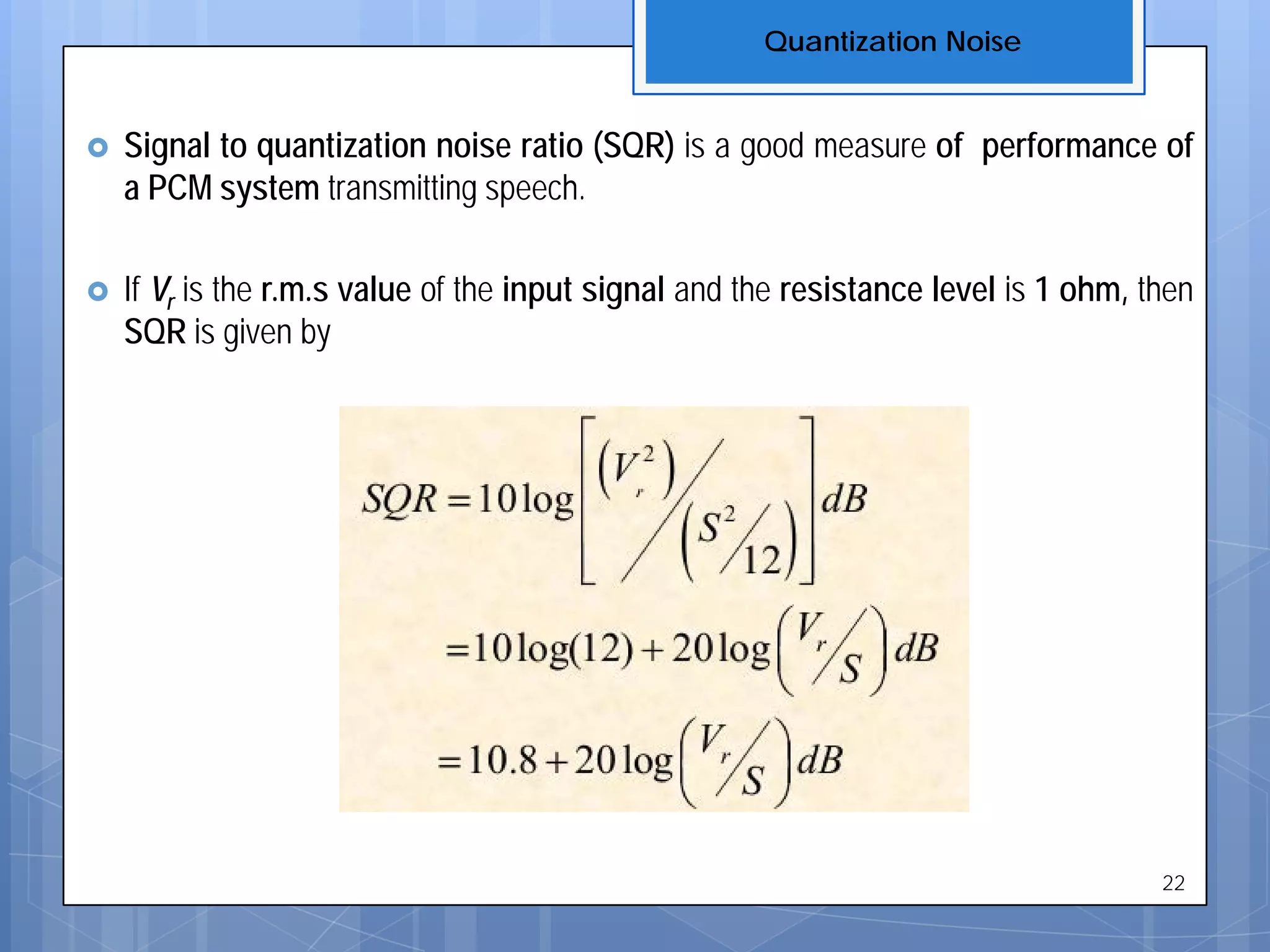  Signal to quantization noise ratio (SQR) is a good measure of performance of
a PCM system transmitting speech.
 If Vr is the r.m.s value of the input signal and the resistance level is 1 ohm, then
SQR is given by
Quantization Noise
22
 