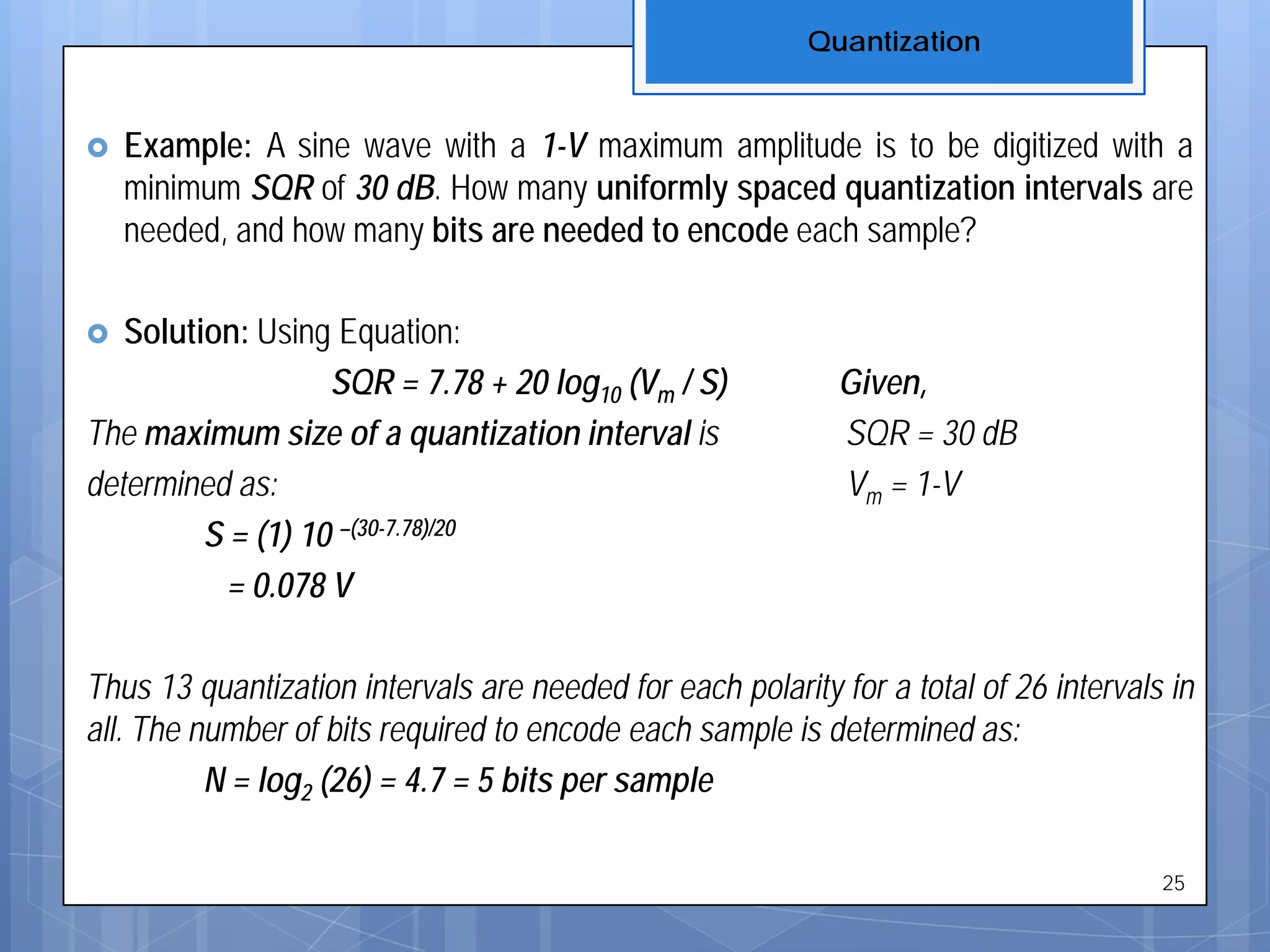  Example: A sine wave with a 1-V maximum amplitude is to be digitized with a
minimum SQR of 30 dB. How many uniformly spaced quantization intervals are
needed, and how many bits are needed to encode each sample?
 Solution: Using Equation:
SQR = 7.78 + 20 log10 (Vm / S) Given,
The maximum size of a quantization interval is SQR = 30 dB
determined as: Vm = 1-V
S = (1) 10 –(30-7.78)/20
= 0.078 V
Thus 13 quantization intervals are needed for each polarity for a total of 26 intervals in
all. The number of bits required to encode each sample is determined as:
N = log2 (26) = 4.7 = 5 bits per sample
Quantization
25
 
