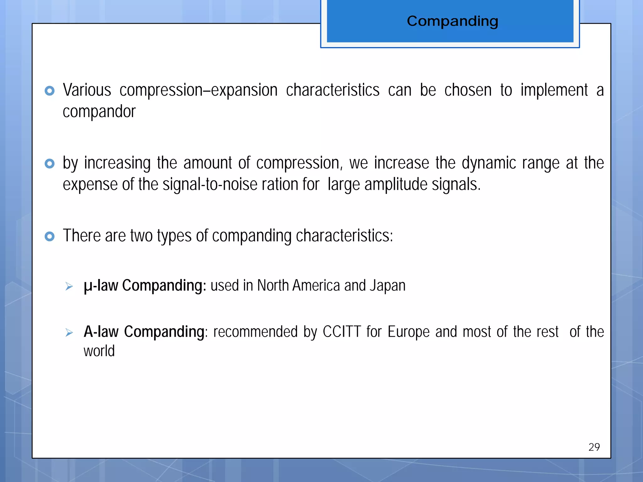 Companding
29
 Various compression–expansion characteristics can be chosen to implement a
compandor
 by increasing the amount of compression, we increase the dynamic range at the
expense of the signal-to-noise ration for large amplitude signals.
 There are two types of companding characteristics:
 µ-law Companding: used in North America and Japan
 A-law Companding: recommended by CCITT for Europe and most of the rest of the
world
 