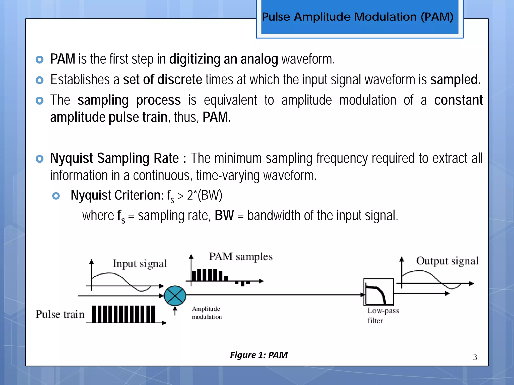  PAM is the first step in digitizing an analog waveform.
 Establishes a set of discrete times at which the input signal waveform is sampled.
 The sampling process is equivalent to amplitude modulation of a constant
amplitude pulse train, thus, PAM.
 Nyquist Sampling Rate : The minimum sampling frequency required to extract all
information in a continuous, time-varying waveform.
 Nyquist Criterion: fs > 2*(BW)
where fs = sampling rate, BW = bandwidth of the input signal.
Figure 1: PAM
Pulse Amplitude Modulation (PAM)
3
 