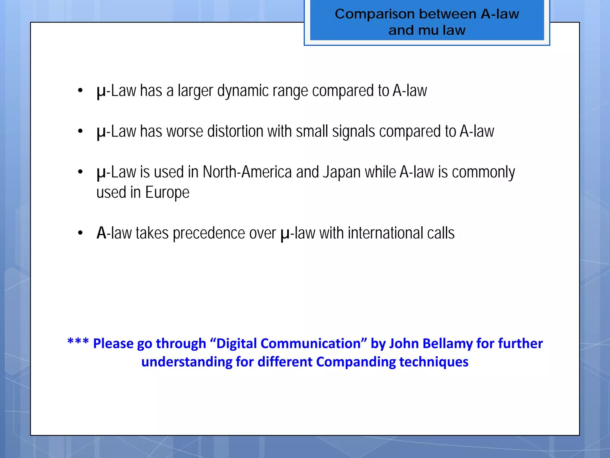 Comparison between A-law
and mu law
• µ-Law has a larger dynamic range compared to A-law
• µ-Law has worse distortion with small signals compared to A-law
• µ-Law is used in North-America and Japan while A-law is commonly
used in Europe
• A-law takes precedence over µ-law with international calls
*** Please go through “Digital Communication” by John Bellamy for further
understanding for different Companding techniques
 