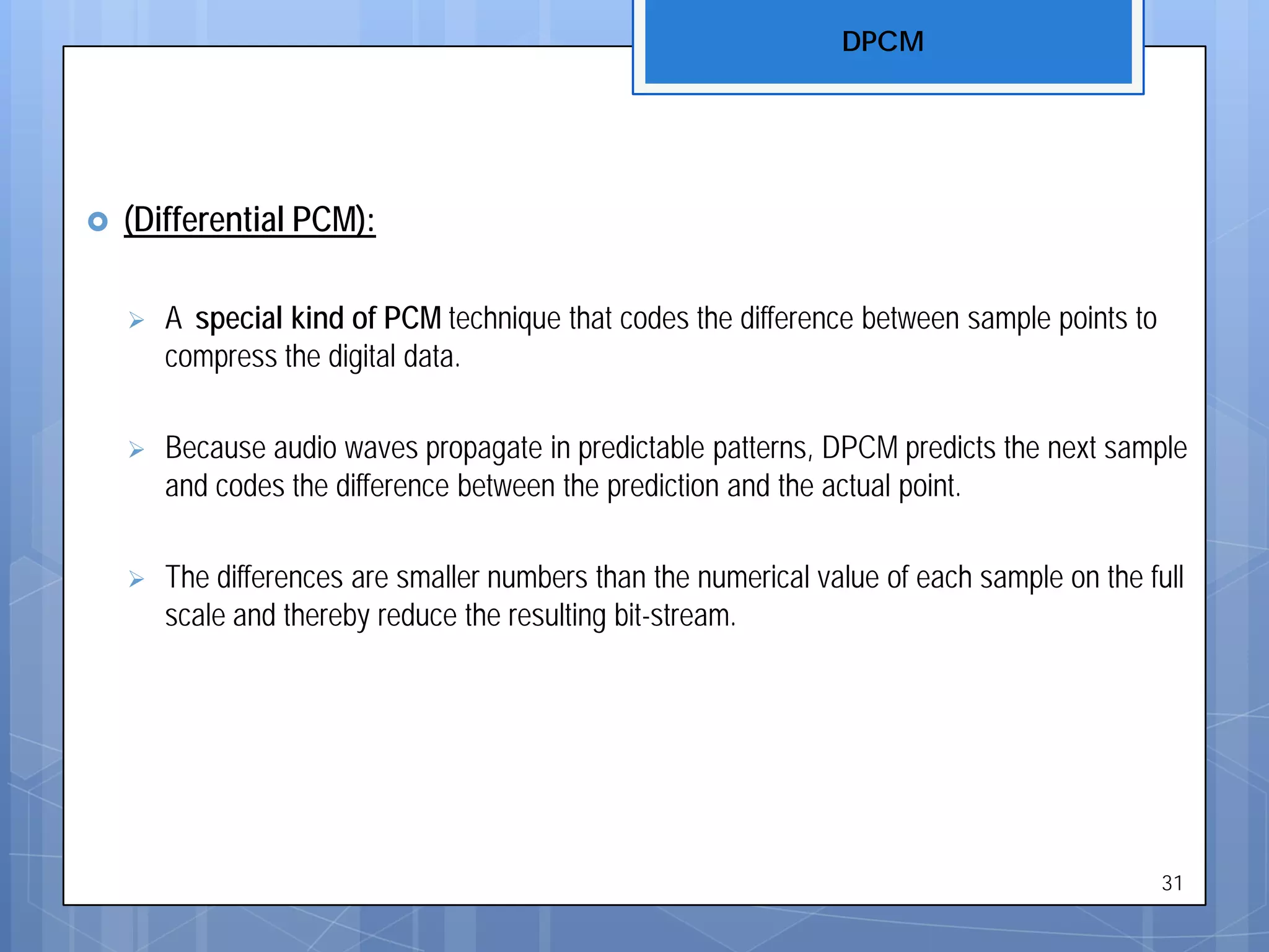  (Differential PCM):
 A special kind of PCM technique that codes the difference between sample points to
compress the digital data.
 Because audio waves propagate in predictable patterns, DPCM predicts the next sample
and codes the difference between the prediction and the actual point.
 The differences are smaller numbers than the numerical value of each sample on the full
scale and thereby reduce the resulting bit-stream.
DPCM
31
 