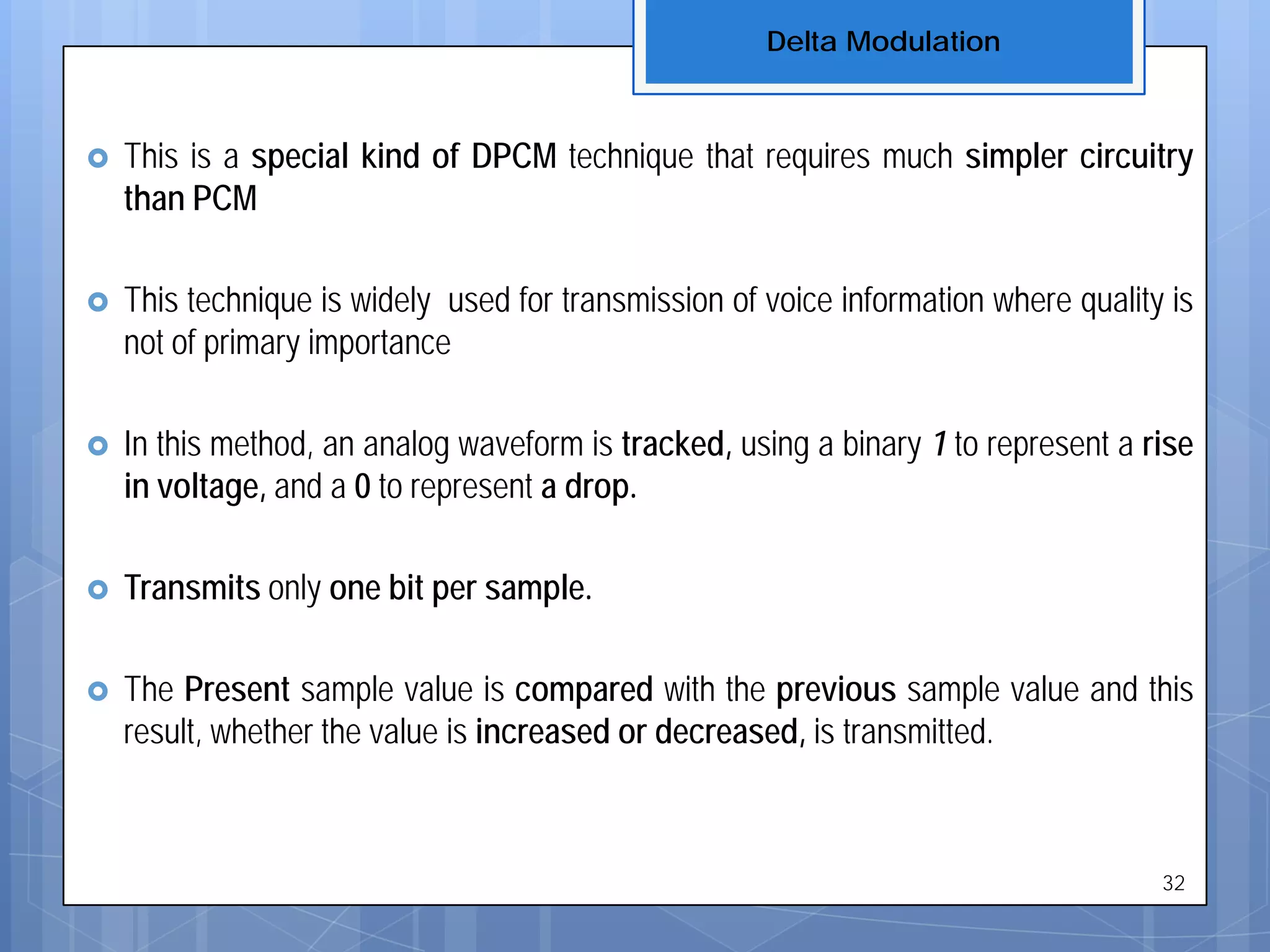  This is a special kind of DPCM technique that requires much simpler circuitry
than PCM
 This technique is widely used for transmission of voice information where quality is
not of primary importance
 In this method, an analog waveform is tracked, using a binary 1 to represent a rise
in voltage, and a 0 to represent a drop.
 Transmits only one bit per sample.
 The Present sample value is compared with the previous sample value and this
result, whether the value is increased or decreased, is transmitted.
Delta Modulation
32
 