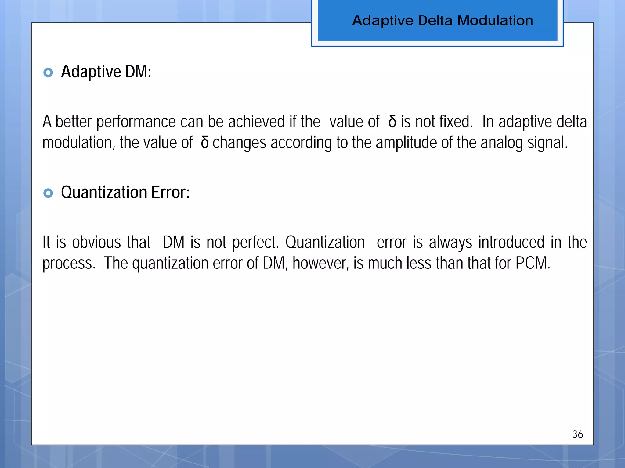  Adaptive DM:
A better performance can be achieved if the value of δ is not fixed. In adaptive delta
modulation, the value of δ changes according to the amplitude of the analog signal.
 Quantization Error:
It is obvious that DM is not perfect. Quantization error is always introduced in the
process. The quantization error of DM, however, is much less than that for PCM.
Adaptive Delta Modulation
36
 