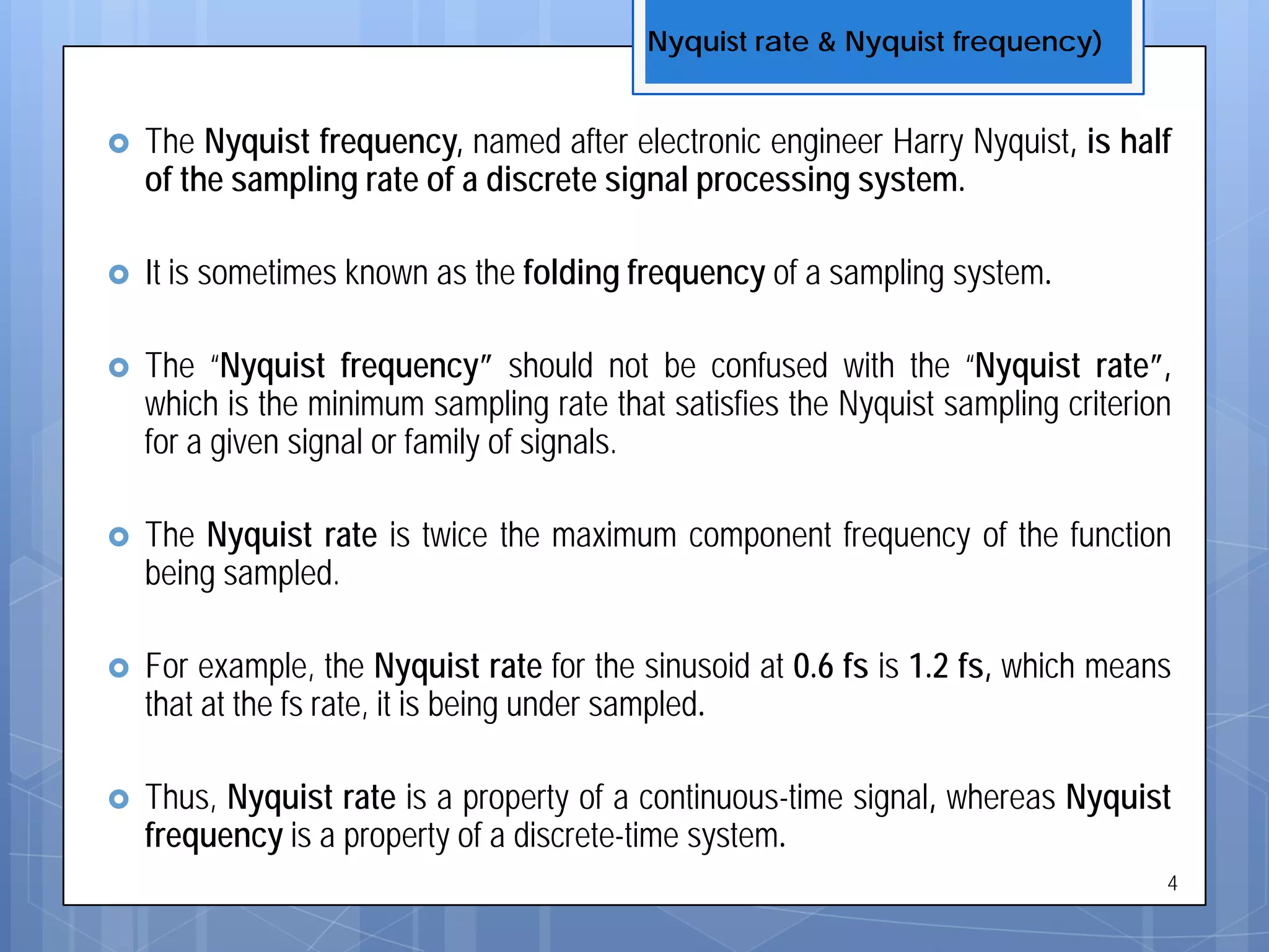  The Nyquist frequency, named after electronic engineer Harry Nyquist, is half
of the sampling rate of a discrete signal processing system.
 It is sometimes known as the folding frequency of a sampling system.
 The “Nyquist frequency” should not be confused with the “Nyquist rate”,
which is the minimum sampling rate that satisfies the Nyquist sampling criterion
for a given signal or family of signals.
 The Nyquist rate is twice the maximum component frequency of the function
being sampled.
 For example, the Nyquist rate for the sinusoid at 0.6 fs is 1.2 fs, which means
that at the fs rate, it is being under sampled.
 Thus, Nyquist rate is a property of a continuous-time signal, whereas Nyquist
frequency is a property of a discrete-time system.
Nyquist rate & Nyquist frequency)
4
 