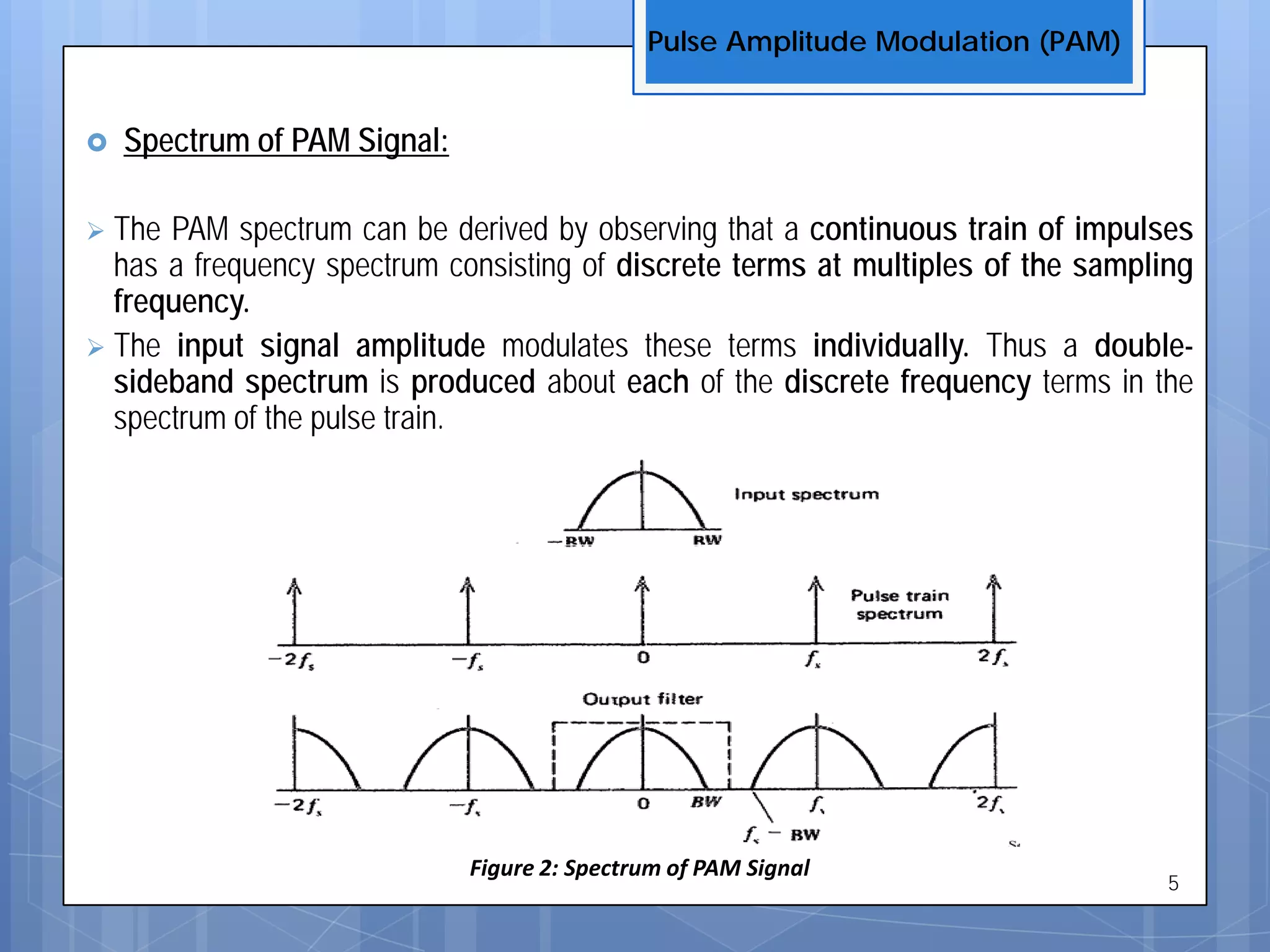  Spectrum of PAM Signal:
 The PAM spectrum can be derived by observing that a continuous train of impulses
has a frequency spectrum consisting of discrete terms at multiples of the sampling
frequency.
 The input signal amplitude modulates these terms individually. Thus a double-
sideband spectrum is produced about each of the discrete frequency terms in the
spectrum of the pulse train.
Pulse Amplitude Modulation (PAM)
5
Figure 2: Spectrum of PAM Signal
 