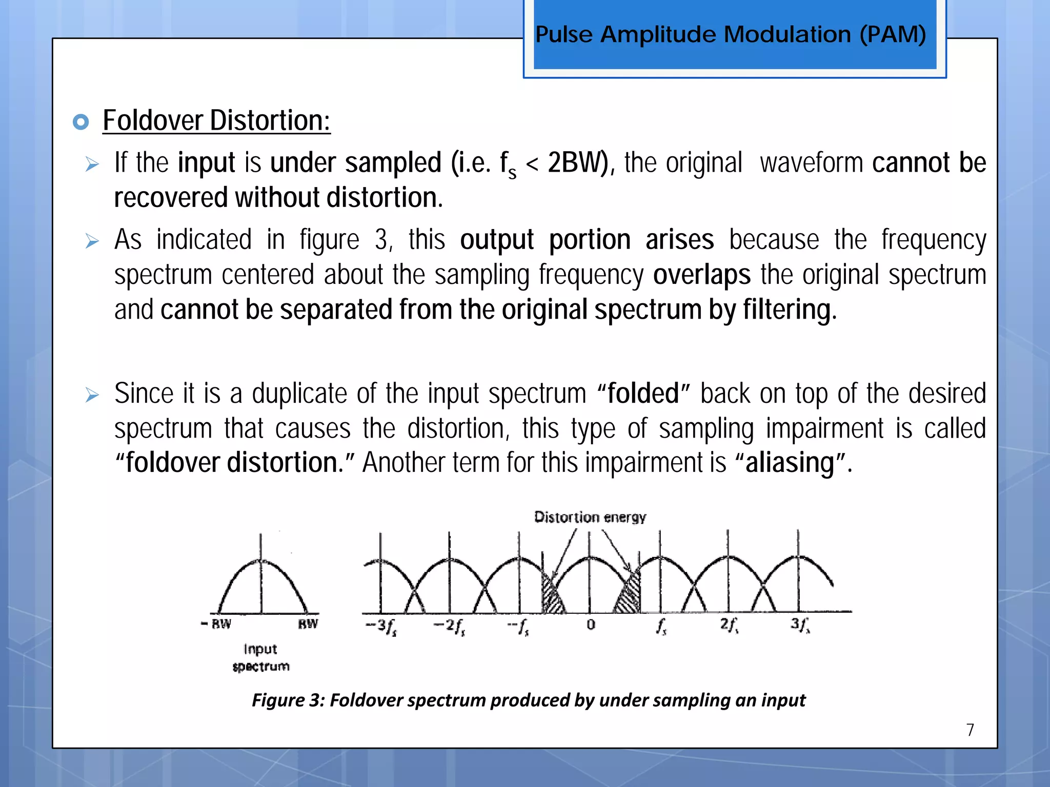  Foldover Distortion:
 If the input is under sampled (i.e. fs < 2BW), the original waveform cannot be
recovered without distortion.
 As indicated in figure 3, this output portion arises because the frequency
spectrum centered about the sampling frequency overlaps the original spectrum
and cannot be separated from the original spectrum by filtering.
 Since it is a duplicate of the input spectrum “folded” back on top of the desired
spectrum that causes the distortion, this type of sampling impairment is called
“foldover distortion.” Another term for this impairment is “aliasing”.
Pulse Amplitude Modulation (PAM)
7
Figure 3: Foldover spectrum produced by under sampling an input
 