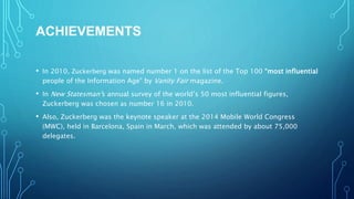 ACHIEVEMENTS
• In 2010, Zuckerberg was named number 1 on the list of the Top 100 “most influential
people of the Information Age” by Vanity Fair magazine.
• In New Statesman’s annual survey of the world’s 50 most influential figures,
Zuckerberg was chosen as number 16 in 2010.
• Also, Zuckerberg was the keynote speaker at the 2014 Mobile World Congress
(MWC), held in Barcelona, Spain in March, which was attended by about 75,000
delegates.
 