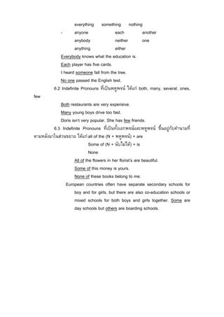 everything something nothing
              -      anyone               each           another
                     anybody              neither        one
                     anything             either
              Everybody knows what the education is.
              Each player has five cards.
              I heard someone fall from the tree.
              No one passed the English test.
          6.2 Indefinite Pronouns ที่เปนพหูพจน ไดแก both, many, several, ones,
few
             Both restaurants are very expensive.
             Many young boys drive too fast.
             Doris isn’t very popular. She has few friends.
         6.3 Indefinite Pronouns ที่เปนทั้งเอกพจนและพหูพจน ขึ้นอยูกับคํานามที่
ตามหลังมาในสวนขยาย ไดแก all of the (N + พหูพจน) + are
                              Some of (N + นับไมได) + is
                              None
                     All of the flowers in her florist’s are beautiful.
                     Some of this money is yours.
                     None of these books belong to me.
               European countries often have separate secondary schools for
                     boy and for girls, but there are also co-education schools or
                     mixed schools for both boys and girls together. Some are
                     day schools but others are boarding schools.
 