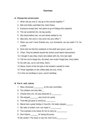 Exercises

A. Choose the correct word.
   1. When will you and (I, me) go to the concert together ?
   2. Bob and Kathy submitted (his, their) thesis.
   3. Everyone except (she, her) plans to go to Pattaya this weekend.
   4. The cat scratched (it’s, its) leg quickly.
   5. She stood before (we, us) and slowly started to cry.
   6. May (she, her) and (I, me) come into your office ?
   7. When you and I have finished (my, our) homework, we can watch T.V. for
       a while.
   8. Doris told me that the cookbook on the shelf was (yours, your’s).
   9. (Their, They’re) attitude toward the school could stand improvement.
   10. I thought it was (they, them) who talked with (he, him) last night.
   11. Tell him not to forget (his, its) ticket, she mustn’t forget (her, hers) either.
   12. Go with (we, us) to visit (they, them).
   13. (None, Each) of the five girls is the student I wanted to meet.
   14. Those cigarettes on the coffee table are (my, mine).
   15. Is this my handbag or (your, yours) handbag.


B. Put in –self, -selves
   1. Mary introduced                   to the new committee.
   2. The children can look after .
   3. Charles told a lie. He was ashamed of                .
   4. We enjoyed                very much at a party.
   5. That little girl goes to school by              .
   6. Manat had a great holiday in Hua-Hin. He really enjoyed              .
   7. My radio is broken, but I can repair it              .
   8. This suitcase is too heavy for her to carry by          .
   9. Don’t blame               for losing the purse.
   10. Be careful ! The stove is very hot. Don’t burn         .
 