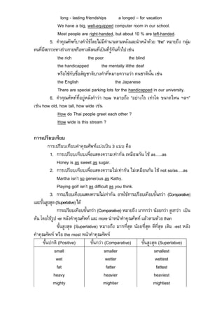 long - lasting friendships          a longed – for vacation
             We have a big, well-equipped computer room in our school.
             Most people are right-handed, but about 10 % are left-handed.
         5. คําคุณศัพทบางคําใชโดยไมมีคํานามตามหลังและนําหนาดวย “the” หมายถึง กลุม
คนที่มีสภาวะทางรางกายหรือทางสังคมที่เปนที่รูกันทั่วไป เชน
             the rich           the poor                  the blind
             the handicapped            the mentally illthe deaf
             หรือใชกับชื่อสัญชาติบางคําที่หมายความวา คนชาตินั้น เชน
             the English                         the Japanese
             There are special parking lots for the handicapped in our university.
         6. คําคุณศัพทที่อยูหลังคําวา how หมายถึง “อยางไร เทาใด ขนาดไหน ฯลฯ”
เชน how old, how tall, how wide เชน
             How do Thai people greet each other ?
             How wide is this stream ?

การเปรียบเทียบ
          การเปรียบเทียบคําคุณศัพทแบงเปน 3 แบบ คือ
           1. การเปรียบเทียบเพื่อแสดงความเทากัน เหมือนกัน ใช as…..as
               Honey is as sweet as sugar.
           2. การเปรียบเทียบเพื่อแสดงความไมเทากัน ไมเหมือนกัน ใช not so/as….as
               Martha isn’t so generous as Kathy.
               Playing golf isn’t as difficult as you think.
           3. การเปรียบเทียบแสดงความไมเทากัน อาจใชการเปรียบเทียบขั้นกวา (Comparative)
และขั้นสูงสุด (Superlative) ได
               การเปรียบเทียบขั้นกวา (Comparative) หมายถึง มากกวา นอยกวา สูงกวา เปน
ตน โดยใชรูป -er หลังคําคุณศัพท และ more นําหนาคําคุณศัพท แลวตามดวย than
               ขั้นสูงสุด (Superlative) หมายถึง มากที่สุด นอยที่สุด ดีที่สุด เติม -est หลัง
คําคุณศัพท หรือ the most หนาคําคุณศัพท
      ขั้นปกติ (Positive)          ขั้นกวา (Comparative)     ขั้นสูงสุด (Superlative)
             small                          smaller                   smallest
              wet                            wetter                    wettest
               fat                           fatter                     fattest
             heavy                          heavier                   heaviest
             mighty                        mightier                   mightiest
 