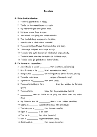 Exercises

A. Underline the adjective.
   1. Tommy is poor but she is happy.
   2. The fat girl likes sweet brown chocolate.
   3. My elder sister gets only yellow roses.
   4. Lions are strong, fierce animals.
   5. John thinks Thai spring rolls tasted delicious.
   6. That rich lady buys an expensive handbag.
   7. A sharp knife is better than a blunt one.
   8. The water in Chao Phraya River is not clear and clean.
   9. These large mangoes are not ripe enough.
   10. The noisy and joyful children ran into the hall singing loudly.
   11. The local police searched the stolen car for illegal drugs.
   12. The sad-faced girl gazed at her mother’s letter.
B. Put the correct comparison.
   1. A new house is usually                     than an old one. (expensive)
   2. Mrs. Robinson is the              lady I have ever met. (kind)
   3. Bangkok has                       tall buildings of any city in Thailand. (many)
   4. The polar regions are                      regions of the earth. (cold)
   5. A plane can fly                   than a bird. (high)
   6. The weather in Chiang Rai is                      than the weather in Bangkok.
       (good)
   7. The weather is                    today than it was yesterday. (warm)
   8.                  members came to the party this month than last month.
       (few)
   9. My Professor was the                       person in our college. (sensible)
   10. George is              student in the class. (little ambitious)
   11. This computer is                 than that one. (useful)
   12. Nipon is               of all. (lazy)
   13. Your car is            than mine. (powerful)
   14. Mike is                player in the team. (bad)
   15. Good health is                   than money. (important
 