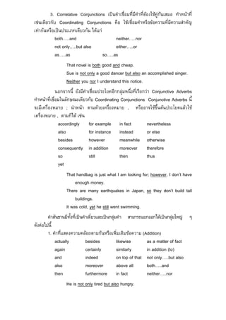 3. Correlative Conjunctions เปนคําเชื่อมที่มีคําที่ตองใชคูกันเสมอ ทําหนาที่
เชนเดียวกับ Coordinating Conjunctions คือ ใชเชื่อมคําหรือขอความที่มีความสําคัญ
เทากันหรือเปนประเภทเดียวกัน ไดแก
            both…..and                     neither…..nor
            not only…..but also            either…..or
            as…..as                  so…..as
                  That novel is both good and cheap.
                  Sue is not only a good dancer but also an accomplished singer.
                  Neither you nor I understand this notice.
              นอกจากนี้ ยังมีคําเชื่อมประโยคอีกกลุมหนึ่งที่เรียกวา Conjunctive Adverbs
ทําหนาที่เชื่อมในลักษณะเดียวกับ Coordinating Conjunctions Conjunctive Adverbs นี้
จะมีเครื่องหมาย ; นําหนา ตามดวยเครื่องหมาย , หรืออาจใชขึ้นตนประโยคแลวใช
เครื่องหมาย , ตามก็ได เชน
               accordingly for example in fact                    nevertheless
               also              for instance instead             or else
               besides           however        meanwhile otherwise
               consequently in addition         moreover therefore
               so                still          then              thus
               yet
                  That handbag is just what I am looking for; however, I don’t have
                       enough money.
                  There are many earthquakes in Japan, so they don’t build tall
                       buildings.
                  It was cold, yet he still went swimming.
        คําสันธานมีทั้งที่เปนคําเดี่ยวและเปนกลุมคํา สามารถแยกออกไดเปนกลุมใหญ ๆ
ดังตอไปนี้
        1. คําที่แสดงความคลอยตามกันหรือเพิ่มเติมขอความ (Addition)
            actually            besides            likewise       as a matter of fact
            again               certainly          similarly      in addition (to)
            and                 indeed             on top of that not only…..but also
            also                moreover           above all      both…..and
            then                furthermore in fact               neither…..nor
                  He is not only tired but also hungry.
 