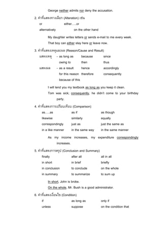 George neither admits nor deny the accusation.
2. คําที่แสดงทางเลือก (Alteration) เชน
    or                either…..or
    alternatively              on the other hand
          My daughter writes letters or sends e-mail to me every week.
          That boy can either stay here or leave now.
3. คําที่แสดงเหตุและผล (Reason/Cause and Result)
    แสดงเหตุ - as long as          because      since
                   owing to        then         thus
    แสดงผล - as a result           hence        accordingly
                   for this reason therefore    consequently
                   because of this
          I will lend you my textbook as long as you keep it clean.
          Tom was sick; consequently, he didn’t come to your birthday
                   party.
4. คําที่แสดงการเปรียบเทียบ (Comparison)
      as…..as              as if                   as though
      likewise             similarly               equally
      correspondingly      just as                 just the same as
      in a like manner     in the same way         in the same manner
          As my income increases, my expenditure correspondingly
              increases.
5. คําที่แสดงการสรุป (Conclusion and Summary)
      finally              after all               all in all
      in short             in brief                briefly
      in conclusion        to conclude             on the whole
      in summary           to summarize            to sum up
          In short, John is broke.
          On the whole, Mr. Bush is a good administrator.
6. คําที่แสดงเงื่อนไข (Condition)
      if                     as long as            only if
      unless                 suppose               on the condition that
 