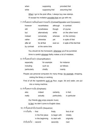 when                  supposing                provided that
     while                 supposing that           assuming that
          When I go to the post office, I always buy new stamps.
          I’ll accept his invitation provided that you go with me.
7. คําที่แสดงความขัดแยงและการยอมรับ (Contrast/Opposition and Concession)
      however         nevertheless     although in contrast
      still           nonetheless      though       of course
      but             alternatively    while        on the other hand
      instead         conversely       whereas on the contrary
      rather          otherwise        yet          in spite of that
      after all       for all that     even so in spite of the fact that
      by contrast     at the same time
          You should do the homework; otherwise you’ll be punished.
          Anne is careful whereas Kathy makes a lot of mistakes.
8. คําที่แสดงตัวอยาง (Exemplification)
      especially           for example              for instance
      including            such as                  as follows
      particularly         chiefly                  mainly
   People use personal computers for many things, for example, shopping,
           visiting the library or working.
   First of all the ingredients such as flour, sugar, fat and water, are put
           into a mixing machine.
9. คําที่แสดงการเนน (Emphasis)
      also            indeed              certainly        in fact
      really          actually            particularly     in particular
          Our friends also enjoy popular music.
          In fact, he didn’t come to English class.
10. คําที่แสดงลําดับกอนหลัง (Sequence)
    การเริ่มตน - first                firstly             first of all
                    in the first place to begin with       initially
                    in the beginning to start with         originally
    ลําดับตอไป - second               secondly            next
 