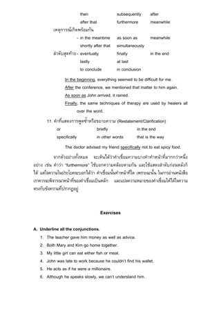 then                 subsequently     after
                           after that           furthermore      meanwhile
           เหตุการณเกิดพรอมกัน
                         - in the meantime      as soon as     meanwhile
                           shortly after that   simultaneously
           ลําดับสุดทาย - eventually           finally        in the end
                           lastly               at last
                           to conclude          in conclusion
                 In the beginning, everything seemed to be difficult for me.
                 After the conference, we mentioned that matter to him again.
                 As soon as John arrived, it rained.
                 Finally, the same techniques of therapy are used by healers all
                        over the word.
       11. คําที่แสดงการพูดซ้ําหรือขยายความ (Restatement/Clarification)
             or                    briefly           in the end
             specifically          in other words    that is the way
                 The doctor advised my friend specifically not to eat spicy food.
           จากตัวอยางทั้งหมด จะเห็นไดวาคําเชื่อมความบางคําทําหนาที่มากกวาหนึ่ง
อยาง เชน คําวา “furthermore” ใชบอกความคลอยตามกัน และใชแสดงลําดับกอนหลังก็
ได แตใจความในประโยคจะบอกไดวา คําเชื่อมนั้นทําหนาที่ใด เพราะฉะนั้น ในการอานหนังสือ
เราควรจะพิจารณาหนาที่ของคําเชื่อมเปนหลัก และแปลความหมายของคําเชื่อมใหไดใจความ
ตรงกับขอความที่ปรากฏอยู


                                       Exercises

A. Underline all the conjunctions.
   1. The teacher gave him money as well as advice.
   2. Both Mary and Kim go home together.
   3. My little girl can eat either fish or meat.
   4. John was late to work because he couldn’t find his wallet.
   5. He acts as if he were a millionaire.
   6. Although he speaks slowly, we can’t understand him.
 