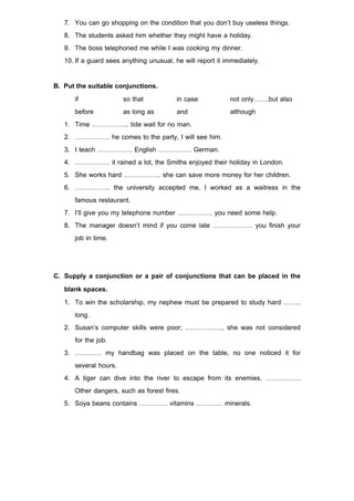 7. You can go shopping on the condition that you don’t buy useless things.
   8. The students asked him whether they might have a holiday.
   9. The boss telephoned me while I was cooking my dinner.
   10. If a guard sees anything unusual, he will report it immediately.

B. Put the suitable conjunctions.
      if                so that         in case        not only…….but also
      before            as long as      and            although
   1. Time …………….. tide wait for no man.
   2. ……………. he comes to the party, I will see him.
   3. I teach ……………. English …………… German.
   4. ……………. it rained a lot, the Smiths enjoyed their holiday in London.
   5. She works hard …………….. she can save more money for her children.
   6. ……………. the university accepted me, I worked as a waitress in the
      famous restaurant.
   7. I’ll give you my telephone number ……………. you need some help.
   8. The manager doesn’t mind if you come late ……………… you finish your
      job in time.


C. Supply a conjunction or a pair of conjunctions that can be placed in the
   blank spaces.
   1. To win the scholarship, my nephew must be prepared to study hard ……..
      long.
   2. Susan’s computer skills were poor; …………….., she was not considered
      for the job.
   3. ………… my handbag was placed on the table, no one noticed it for
      several hours.
   4. A tiger can dive into the river to escape from its enemies, …………….
      Other dangers, such as forest fires.
   5. Soya beans contains …………. vitamins ………… minerals.
 
