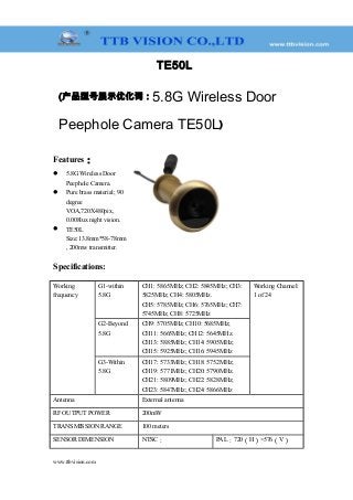 TE50L
(产品型号展示优化词：5.8G Wireless Door
Peephole Camera TE50L)
Features：
 5.8G Wireless Door
Peephole Camera.
 Pure brass material; 90
degree
VOA,720X480pix,
0.008lux night vision.
 TE50L
Size:13.8mm*58-78mm
, 200mw transmitter.
Specifications:
Working
frequency
G1-within
5.8G
CH1: 5865MHz; CH2: 5845MHz; CH3:
5825MHz; CH4: 5805MHz.
CH5: 5785MHz; CH6: 5765MHz; CH7:
5745MHz; CH8: 5725MHz
Working Channel:
1 of 24
G2-Beyond
5.8G
CH9: 5705MHz; CH10: 5685MHz;
CH11: 5665MHz; CH12: 5645MHz.
CH13: 5885MHz; CH14: 5905MHz;
CH15: 5925MHz; CH16: 5945MHz
G3-Within
5.8G
CH17: 5733MHz; CH18: 5752MHz;
CH19: 5771MHz; CH20: 5790MHz.
CH21: 5809MHz; CH22: 5828MHz;
CH23: 5847MHz; CH24: 5866MHz
Antenna External antenna
RF OUTPUT POWER 200mW
TRANSMISSION RANGE 100 meters
SENSOR DIMENSION NTSC： PAL：720（H）×576（V）
www.ttbvision.com
 