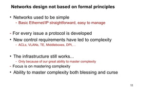 Networks design not based on formal principles
• Networks used to be simple
- Basic Ethernet/IP straightforward, easy to manage
- For every issue a protocol is developed
• New control requirements have led to complexity
- ACLs, VLANs, TE, Middleboxes, DPI,…
• The infrastructure still works...
- Only because of our great ability to master complexity
- Focus is on mastering complexity
• Ability to master complexity both blessing and curse
11
 