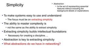 Simplicity
• To make systems easy to use and understand
• The focus must be on extracting simplicity
• The ability to master complexity is
• not the same as the ability to extract simplicity
• Extracting simplicity builds intellectual foundations
• Necessary for creating a discipline….
• Abstraction is key to extracting simplicity
• What abstractions do we have in networking?
• Abstraction
• Is the act of representing essential
features without including the
background details or explanations
 