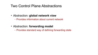 Two Control Plane Abstractions
• Abstraction: global network view
- Provides information about current network
• Abstraction: forwarding model
- Provides standard way of defining forwarding state
 