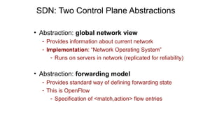 SDN: Two Control Plane Abstractions
• Abstraction: global network view
- Provides information about current network
- Implementation: “Network Operating System”
- Runs on servers in network (replicated for reliability)
• Abstraction: forwarding model
- Provides standard way of defining forwarding state
- This is OpenFlow
- Specification of <match,action> flow entries
 