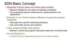 SDN Basic Concept
• Separate Control plane and Data plane entities
• Network intelligence and state are logically centralized.
• The underlying network infrastructure is abstracted from the
applications.
• Execute or run Control plane software on general purpose
hardware
• Decouple from specific networking hardware
• Use commodity servers and switches
• Have programmable data planes
• Maintain, control and program data plane state from a central entity
• An architecture to
• control not just a networking device but an entire network
 